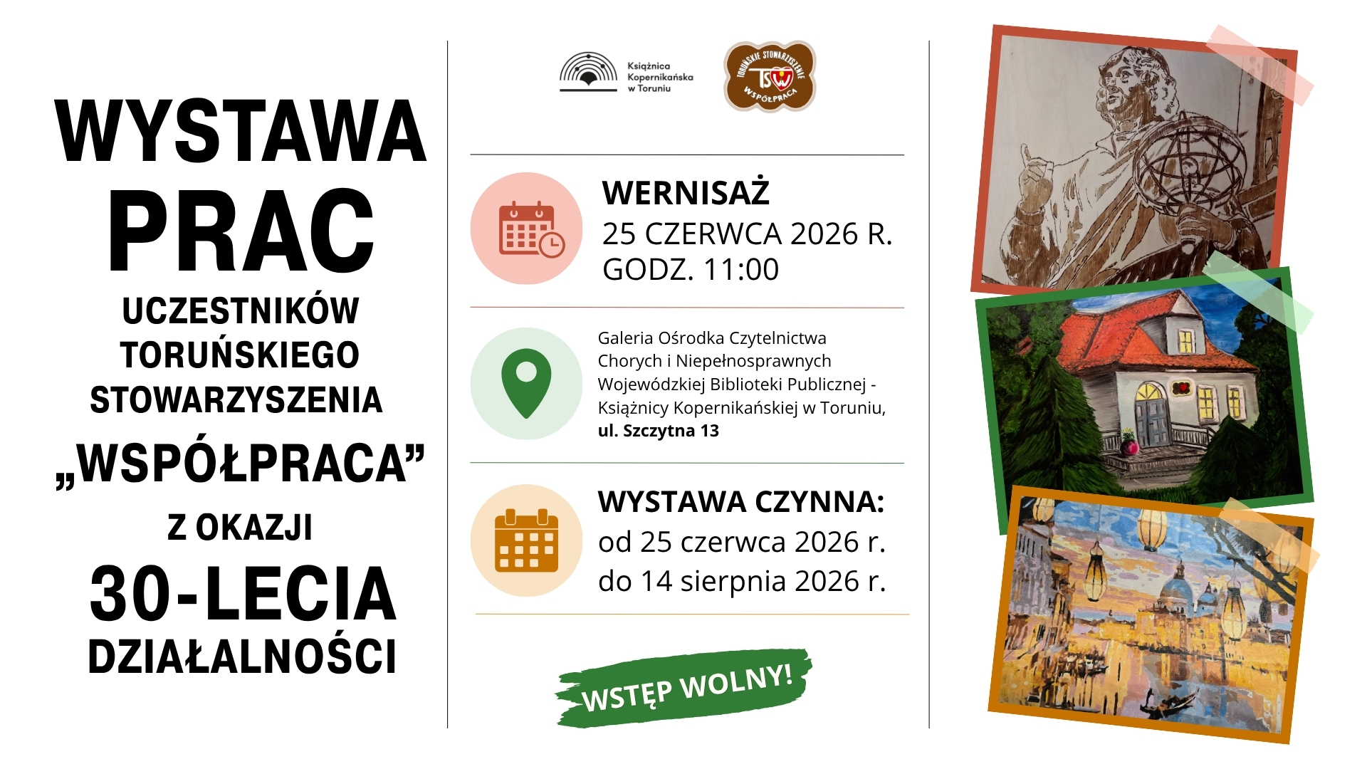 Baner  promujący wystawę prac artystycznych. Tło jest jasnoszare, a układ podzielono na trzy pionowe części. Po lewej stronie, dużymi czarnymi literami napisano: „Wystawa prac uczestników Toruńskiego Stowarzyszenia Współpraca z okazji 30-lecia działalności”.  W środkowej części znajdują się informacje organizacyjne. U góry widoczne są dwa logotypy. Jeden należy do Książnicy Kopernikańskiej w Toruniu, drugi do Toruńskiego Stowarzyszenia „Współpraca”. Niżej zamieszczono informacje: Wernisaż – 25 czerwca 2026 roku, godzina 11:00”, Galeria Ośrodka Czytelnictwa Chorych i Niepełnosprawnych Wojewódzkiej Biblioteki Publicznej – Książnicy Kopernikańskiej w Toruniu, przy ulicy Szczytnej 13, wystawa będzie czynna od 25 czerwca 2026 roku do 14 sierpnia 2026 roku. Na dole środkowej części znajduje się zielony napis „Wstęp wolny!”. Po prawej stronie umieszczono trzy reprodukcje prac - Mikołaj Kopernik z  przyrządem astronomicznym w dłoni, obraz domu o białych ścianach i czerwonym dachu oraz pejzaż miejski odbijający się w tafli rzeki.